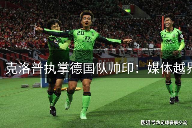 克洛普执掌德国队帅印：媒体越界即辞职 战术革新剑指世界杯